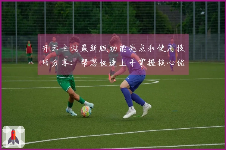 开云主站最新版功能亮点和使用技巧分享：帮您快速上手掌握核心优势